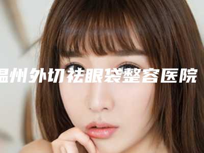 温州外切祛眼袋整容医院排行前8强,温州市鹿城区南浦杨国度整形外科诊所网友口碑好