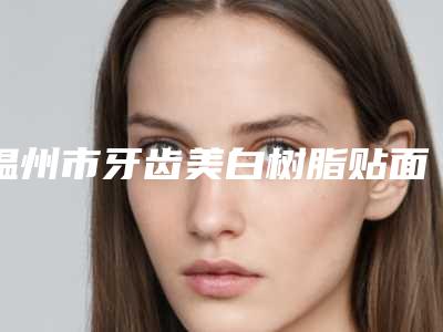 温州市牙齿美白树脂贴面医院在榜名单哪家适合你(温州蓝蓉蓉口腔技术赞价格也亲民)