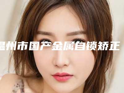 温州市国产金属自锁矫正价格表(价目)在线一览-温州市国产金属自锁矫正价格