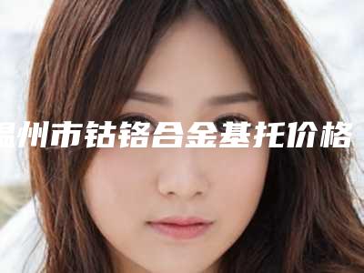 温州市钴铬合金基托价格(费用)清单一览全新上线-温州市钴铬合金基托价格