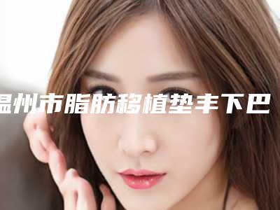 温州市脂肪移植垫丰下巴2025价格(价目)明细清单-温州市脂肪移植垫丰下巴大概要多少费用呢