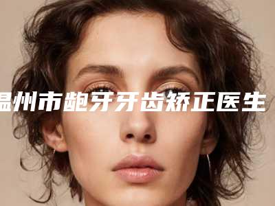 温州市龅牙牙齿矫正医生在榜清单前十名实力之选-温州市龅牙牙齿矫正口腔医生