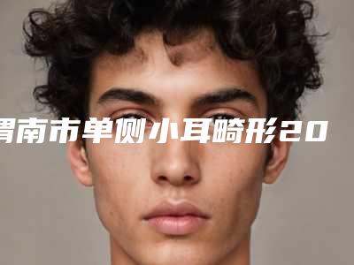 渭南市单侧小耳畸形2025优惠价格详情一览-渭南市单侧小耳畸形手术价格情况如何