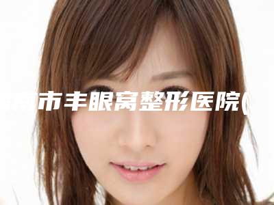 渭南市丰眼窝整形医院(渭南蒲城栀美俊医疗整形洛阳总)