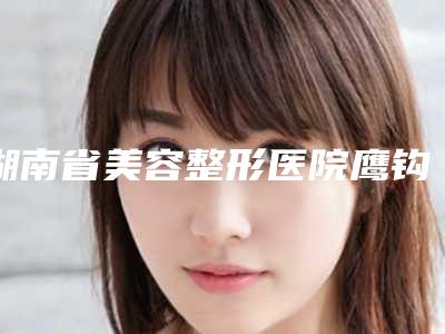 湖南省美容整形医院鹰钩鼻矫正术(长沙开福新茂医疗美容门诊部看哪个医生技术好)