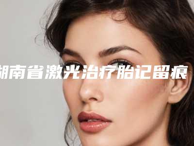 湖南省激光治疗胎记留痕医院在榜名单综合实力前十佳优先发布-株洲安娜医疗美容门诊部凭好口碑稳稳上前三强