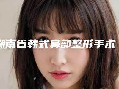 湖南省韩式鼻部整形手术价格(价目)表2025版公示-湖南省韩式鼻部整形手术整形费用是多少呢