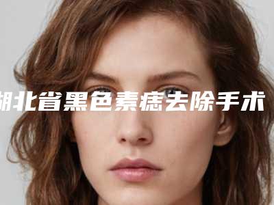 湖北省黑色素痣去除手术医院在榜名单前十专家资深点评-湖北省黑色素痣去除手术整形医院