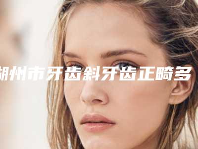 湖州市牙齿斜牙齿正畸多少钱-湖州市牙齿斜牙齿正畸医院排名榜top10强私立医美汇总