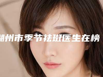 湖州市季节祛斑医生在榜清单前10名综合实力盘点-宋海雷医生口碑技术在线_强烈推荐