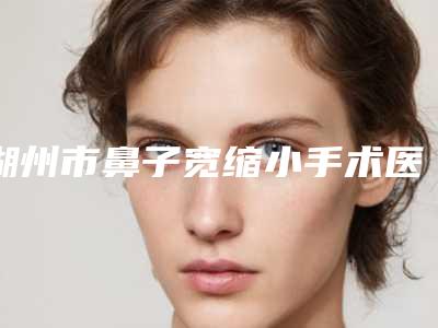 湖州市鼻子宽缩小手术医院上榜清单十强最新收录(湖州市鼻子宽缩小手术整形医院)