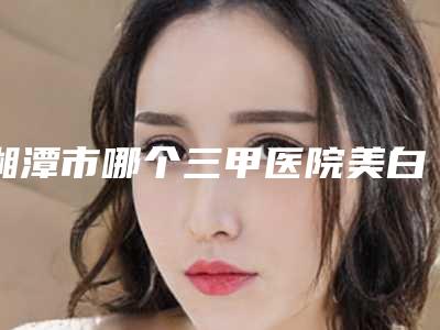 湘潭市哪个三甲医院美白祛斑最好(湘潭市中心医院烧伤整形美容科带给大家全新的选择和体验)