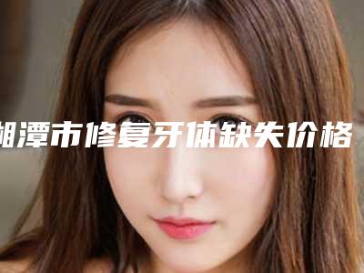 湘潭市修复牙体缺失价格价位表2025官方优惠巨献-湘潭市修复牙体缺失价格