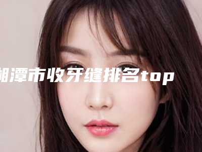 湘潭市收牙缝排名top10强口碑实力俱佳-湘潭市收牙缝口腔医生