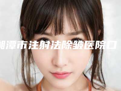 湘潭市注射法除皱医院口碑排行榜前十位年度名单公开-湘潭市注射法除皱整形医院