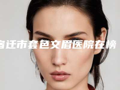 宿迁市套色文眉医院在榜名单前十强哪家更好一些(宿迁市套色文眉整形医院)