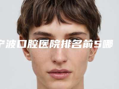 宁波口腔医院排名前5哪家好[宁波口腔医院排名前十]