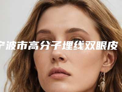 宁波市高分子埋线双眼皮价格表正规新版曝光(2025年5月均价为:9838元)