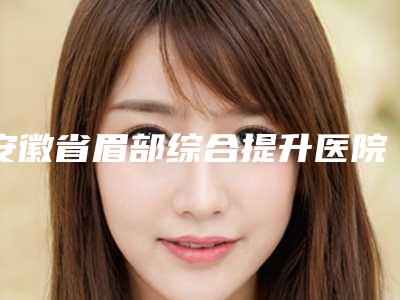 安徽省眉部综合提升医院排名榜top10强哪个做得好（合肥福华世家整形美容综合性更强）