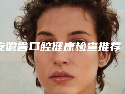 安徽省口腔健康检查推荐哪几个医生-安徽省口腔健康检查口腔医生