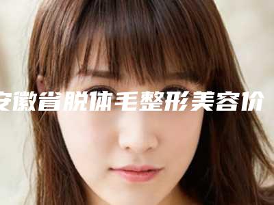 安徽省脱体毛整形美容价格价目表分享-安徽省脱体毛术价位多少钱