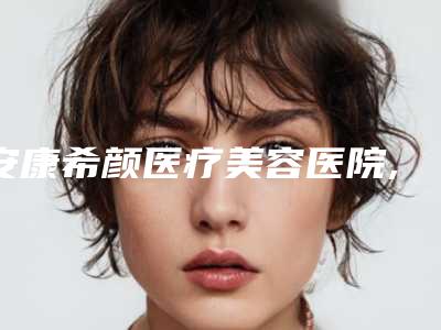 安康希颜医疗美容医院,安康唯星颜医疗美容门诊部实力PK口碑擅长点这里