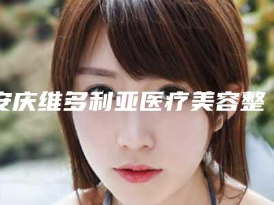 安庆维多利亚医疗美容整形医院,安庆市亚星医疗美容技术口碑一对一了解