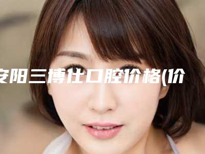 安阳三博仕口腔价格(价目)全新版本介绍-附瑞典诺贝尔种植牙案例