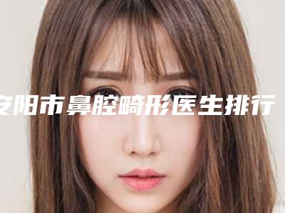 安阳市鼻腔畸形医生排行前十名都很厉害-金发堂医生整形效果拉满