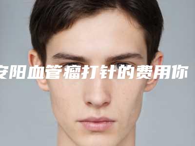 安阳血管瘤打针的费用你了解多少-安阳血管瘤打针哪里比较优惠
