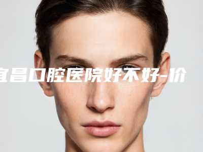 宜昌口腔医院好不好-价格表(费用)全新预览