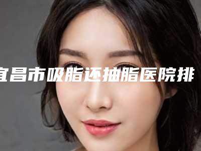 宜昌市吸脂还抽脂医院排行榜top10强医美机构汇总(宜昌市中心医院除泪沟医学美容科无论是实力_口碑都值得推荐)