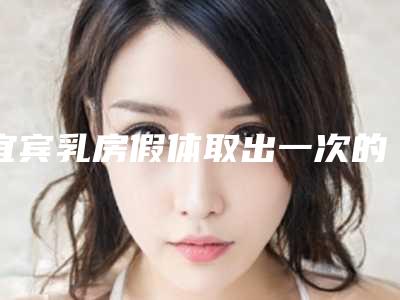 宜宾乳房假体取出一次的手术费用_宜宾乳房假体取出哪家医院有优惠