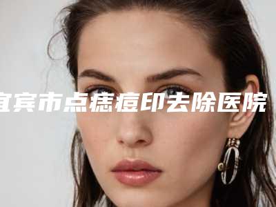 宜宾市点痣痘印去除医院排行榜前五、前三、前十选不停(宜宾华仁医疗美容门诊部口碑不赖)