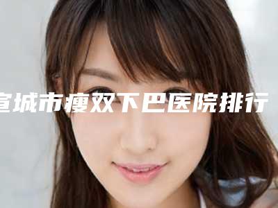 宣城市瘦双下巴医院排行前十名名气不小-宣城市瘦双下巴整形医院