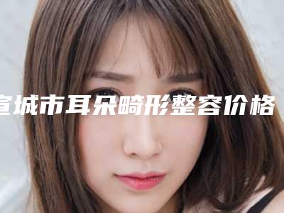 宣城市耳朵畸形整容价格(价目)表2025,在线获取-近8个月均价为48542元