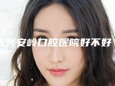 大兴安岭口腔医院好不好-价格收费表新版参考