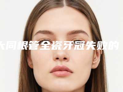 大同根管全瓷牙冠失败的症状及后遗症