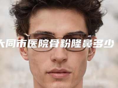 大同市医院骨粉隆鼻多少钱(大同魅力舍宾整形美容诊所可以了解下)