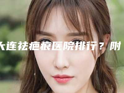 大连祛疤痕医院排行?附上医院详细信息