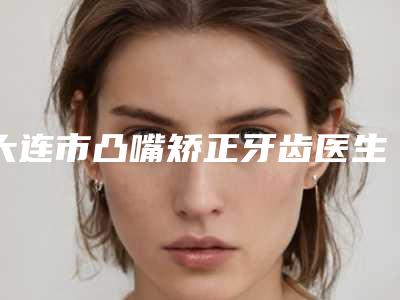 大连市凸嘴矫正牙齿医生在榜名单选出-大连市凸嘴矫正牙齿口腔医生