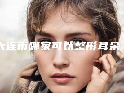 大连市哪家可以整形耳朵价格表钜惠一览(哪家可以整形耳朵均价为：55968元)