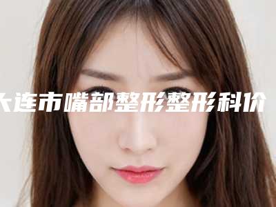 大连市嘴部整形整形科价格表(费用)曝光-均价嘴部整形19966元