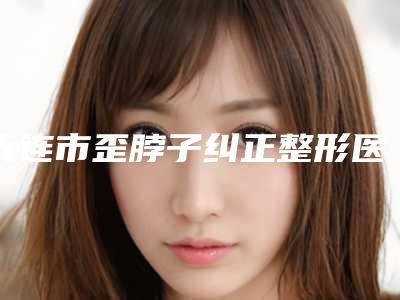 大连市歪脖子纠正整形医院在榜名单top10强中手(大连熙朵植发get私立医美优势)