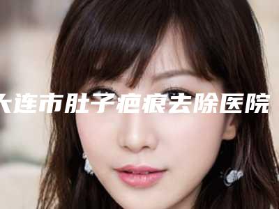 大连市肚子疤痕去除医院在榜名单前十实力雄厚（大连市肚子疤痕去除整形医院）