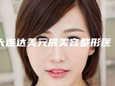 大连达美元辰美容整形医院,大连星范医疗美容怎么样哪个大夫手术做的好