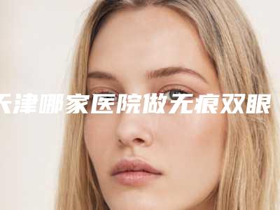 天津哪家医院做无痕双眼皮手术比较靠谱[天津哪家医院割双眼皮好啊]
