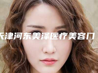 天津河东美泽医疗美容门诊部价格表(费用)2025，在线获取附激光治疗去黑眼圈案例