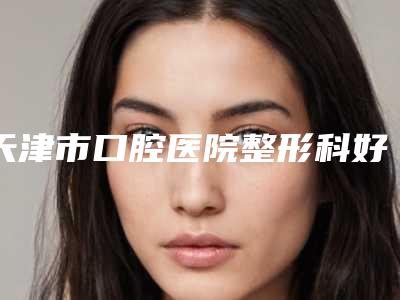 天津市口腔医院整形科好吗-价格表刷新
