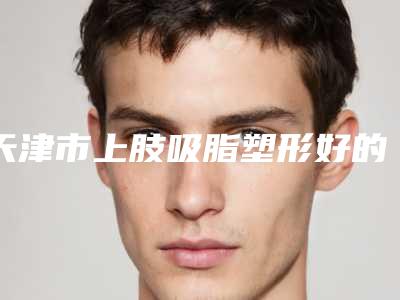 天津市上肢吸脂塑形好的整形医院(天津中慈然禧医疗美容门诊部口碑实力在线)